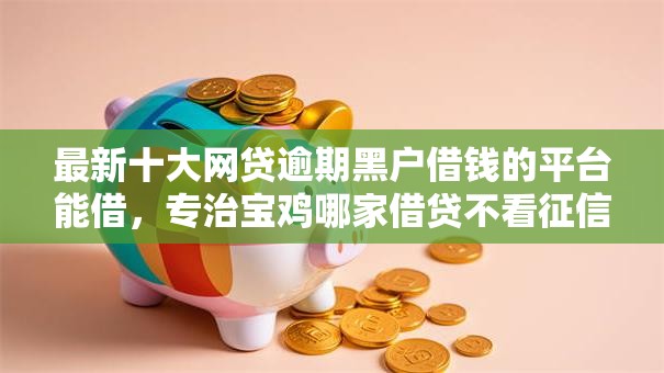 最新十大网贷逾期黑户借钱的平台能借，专治宝鸡哪家借贷不看征信
