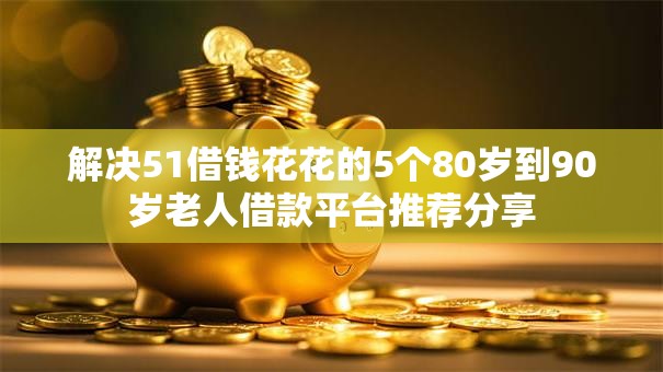 解决51借钱花花的5个80岁到90岁老人借款平台推荐分享