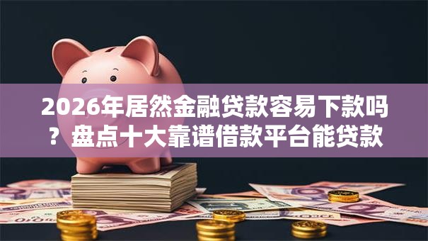2026年居然金融贷款容易下款吗？盘点十大靠谱借款平台能贷款