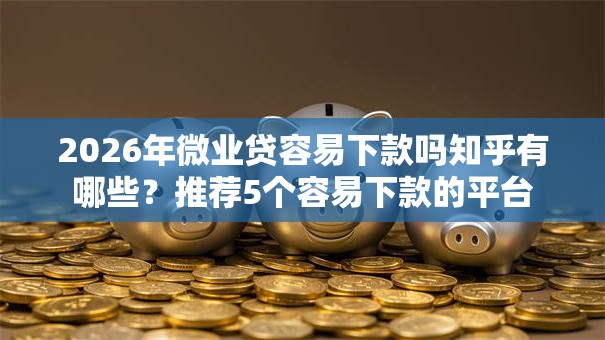 2026年微业贷容易下款吗知乎有哪些？推荐5个容易下款的平台