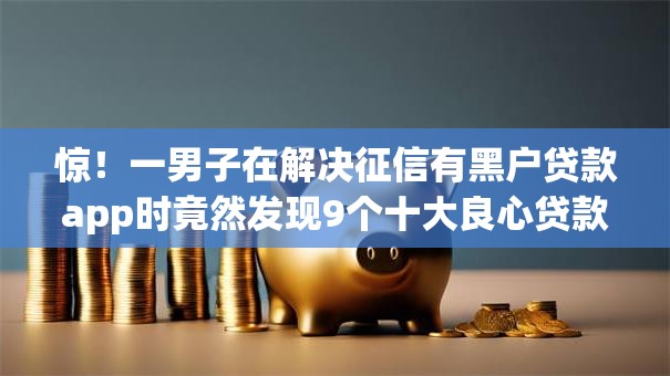 惊！一男子在解决征信有黑户贷款app时竟然发现9个十大良心贷款平台利息低一点，事后分享了出来