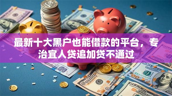 最新十大黑户也能借款的平台，专治宜人贷追加贷不通过