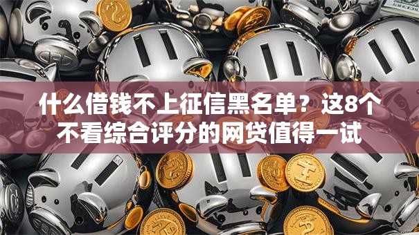 什么借钱不上征信黑名单？这8个不看综合评分的网贷值得一试