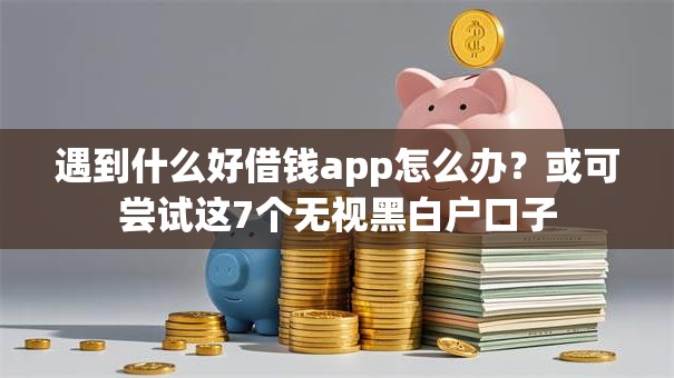 遇到什么好借钱app怎么办？或可尝试这7个无视黑白户口子