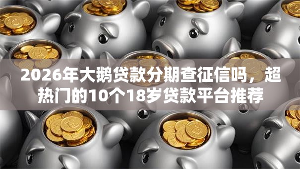 2026年大鹅贷款分期查征信吗，超热门的10个18岁贷款平台推荐