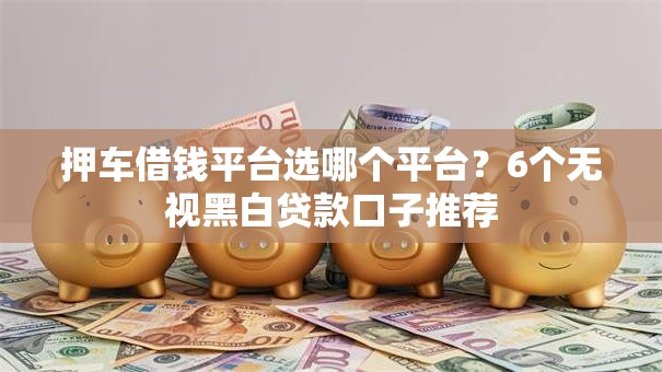 押车借钱平台选哪个平台？6个无视黑白贷款口子推荐