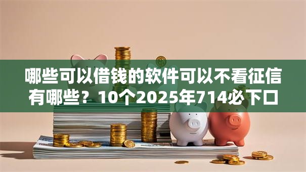 哪些可以借钱的软件可以不看征信有哪些？10个2025年714必下口子借款平台推荐给你