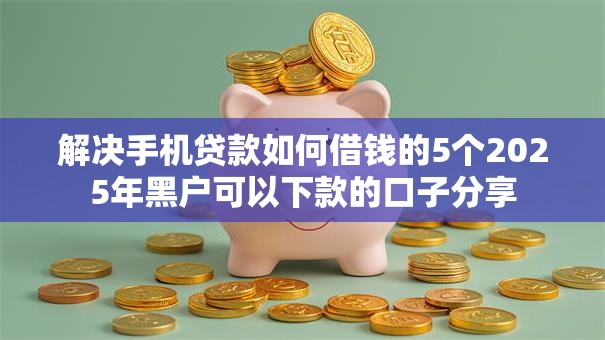 解决手机贷款如何借钱的5个2025年黑户可以下款的口子分享 解决手机贷款如何借钱的5个2025年黑户可以下款的口子分享