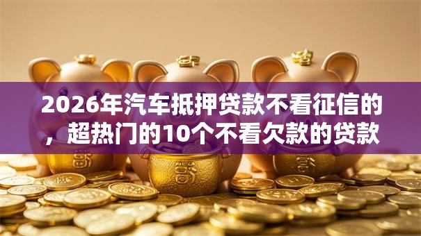 2026年汽车抵押贷款不看征信的，超热门的10个不看欠款的贷款软件推荐