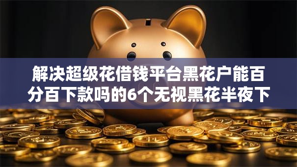 解决超级花借钱平台黑花户能百分百下款吗的6个无视黑花半夜下款的网贷平台分享 解决超级花借钱平台黑花户能百分百下款吗的6个无视黑花半夜下款的网贷平台分享