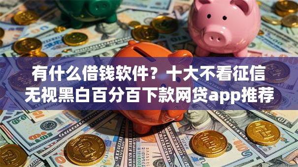 有什么借钱软件？十大不看征信无视黑白百分百下款网贷app推荐