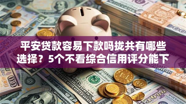 平安贷款容易下款吗拢共有哪些选择？5个不看综合信用评分能下款的软件详解
