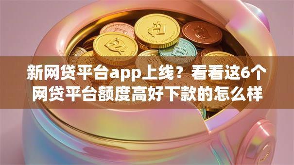 新网贷平台app上线？看看这6个网贷平台额度高好下款的怎么样
