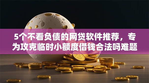 5个不看负债的网贷软件推荐，专为攻克临时小额度借钱合法吗难题