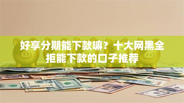 好享分期能下款嘛？十大网黑全拒能下款的口子推荐