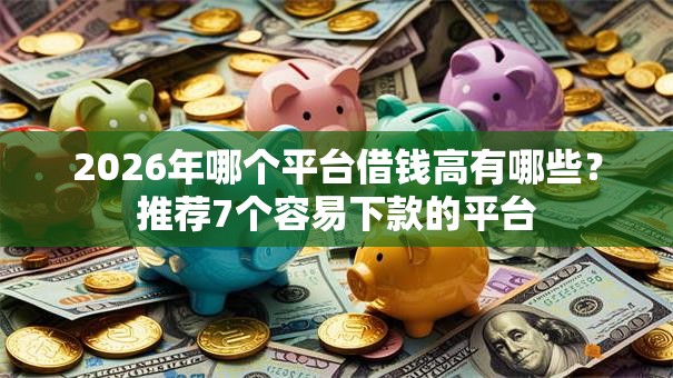 2026年哪个平台借钱高有哪些？推荐7个容易下款的平台