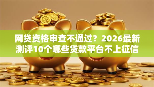 网贷资格审查不通过？2026最新测评10个哪些贷款平台不上征信
