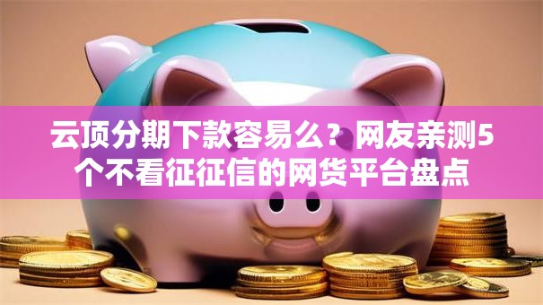 云顶分期下款容易么？网友亲测5个不看征征信的网货平台盘点