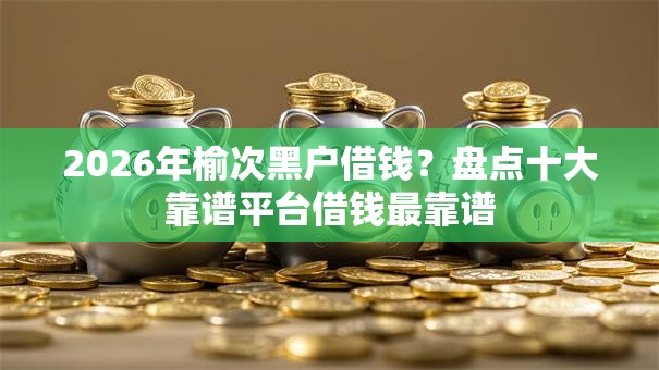 2026年榆次黑户借钱?盘点十大靠谱平台借钱最靠谱 2026年榆次黑户借钱?盘点十大靠谱平台借钱最靠谱