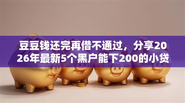 豆豆钱还完再借不通过，分享2026年最新5个黑户能下200的小贷口子