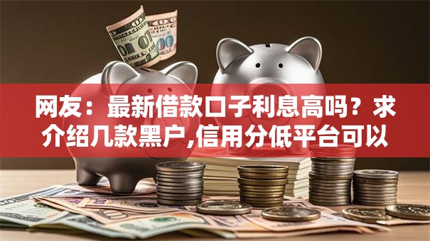 网友:最新借款口子利息高吗?求介绍几款黑户,信用分低平台可以借钱 网友:最新借款口子利息高吗?求介绍几款黑户,信用分低平台可以借钱