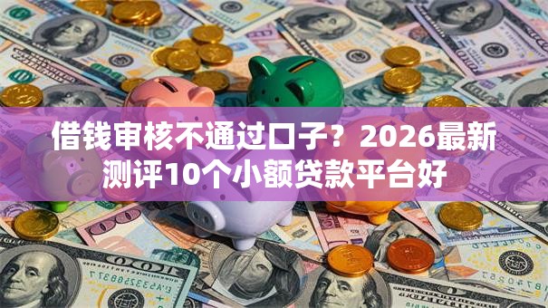 借钱审核不通过口子？2026最新测评10个小额贷款平台好