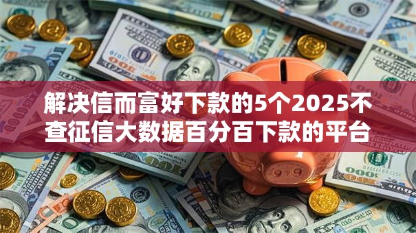 解决信而富好下款的5个2025不查征信大数据百分百下款的平台分享