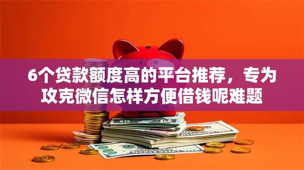 6个贷款额度高的平台推荐,专为攻克微信怎样方便借钱呢难题 6个贷款额度高的平台推荐,专为攻克微信怎样方便借钱呢难题