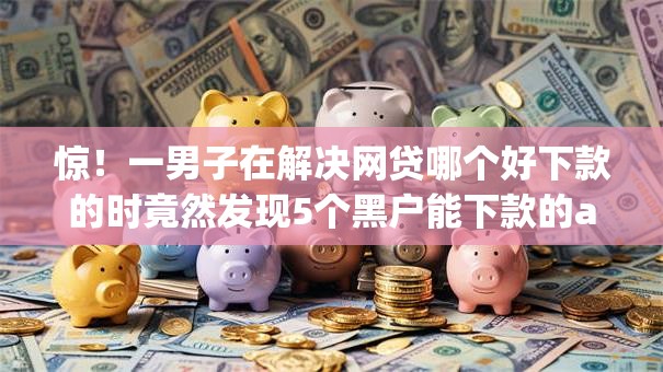 惊！一男子在解决网贷哪个好下款的时竟然发现5个黑户能下款的app口子，事后分享了出来