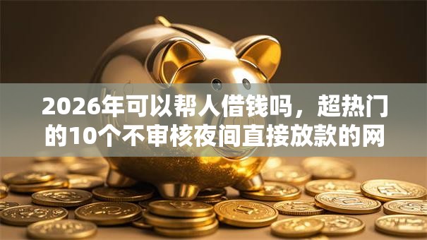2026年可以帮人借钱吗，超热门的10个不审核夜间直接放款的网贷平台推荐