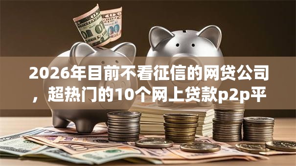 2026年目前不看征信的网贷公司,超热门的10个网上贷款p2p平台推荐 2026年目前不看征信的网贷公司,超热门的10个网上贷款p2p平台推荐