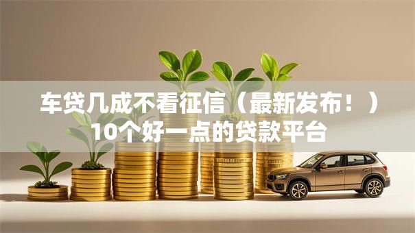 车贷几成不看征信（最新发布！）10个好一点的贷款平台