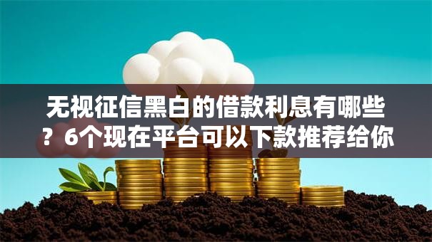 无视征信黑白的借款利息有哪些？6个现在平台可以下款推荐给你