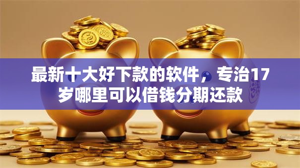 最新十大好下款的软件，专治17岁哪里可以借钱分期还款
