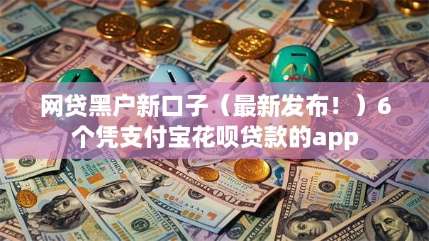 网贷黑户新口子（最新发布！）6个凭支付宝花呗贷款的app