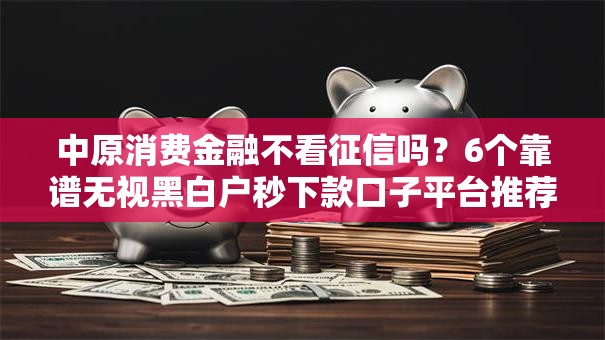 中原消费金融不看征信吗?6个靠谱无视黑白户秒下款口子平台推荐 中原消费金融不看征信吗?6个靠谱无视黑白户秒下款口子平台推荐