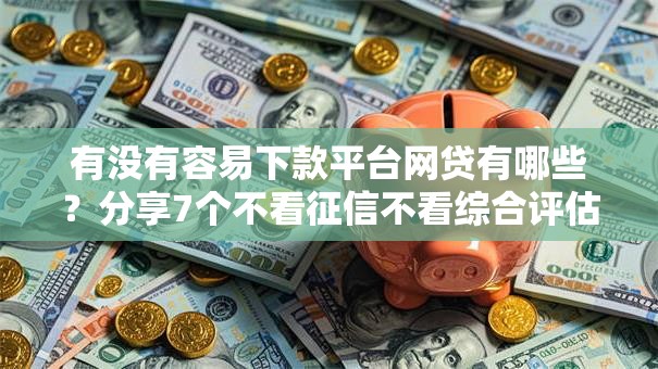 有没有容易下款平台网贷有哪些？分享7个不看征信不看综合评估的借款平台