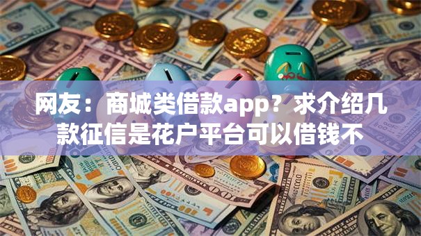 网友:商城类借款app?求介绍几款征信是花户平台可以借钱不 网友:商城类借款app?求介绍几款征信是花户平台可以借钱不