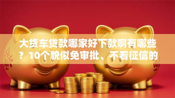 大货车贷款哪家好下款啊有哪些？10个貌似免审批、不看征信的网贷平台合集