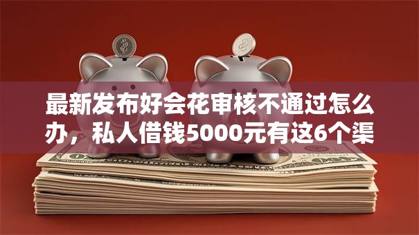 最新发布好会花审核不通过怎么办，私人借钱5000元有这6个渠道