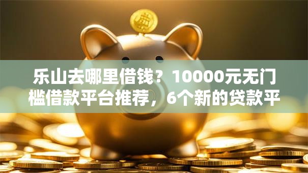 乐山去哪里借钱？10000元无门槛借款平台推荐，6个新的贷款平台盘点