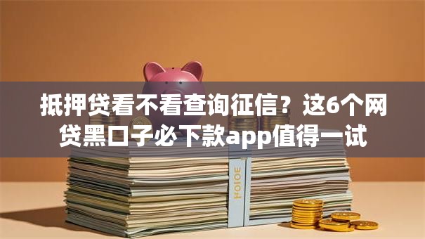 抵押贷看不看查询征信？这6个网贷黑口子必下款app值得一试