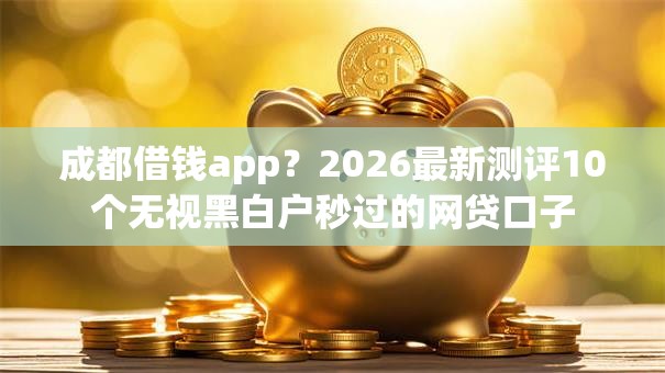成都借钱app？2026最新测评10个无视黑白户秒过的网贷口子