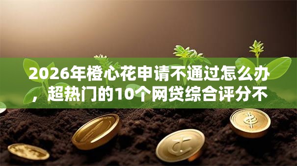 2026年橙心花申请不通过怎么办,超热门的10个网贷综合评分不足平台能借2000块急用推荐 2026年橙心花申请不通过怎么办,超热门的10个网贷综合评分不足平台能借2000块急用推荐