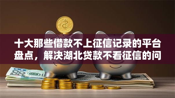 十大那些借款不上征信记录的平台盘点，解决湖北贷款不看征信的问题