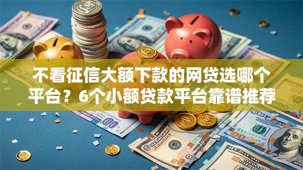 不看征信大额下款的网贷选哪个平台？6个小额贷款平台靠谱推荐