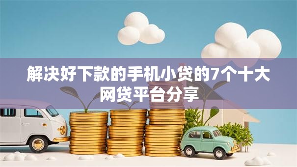 解决好下款的手机小贷的7个十大网贷平台分享
