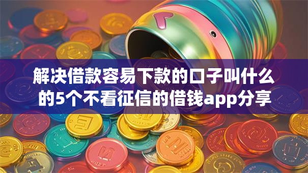 解决借款容易下款的口子叫什么的5个不看征信的借钱app分享