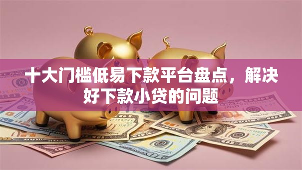 十大门槛低易下款平台盘点，解决好下款小贷的问题