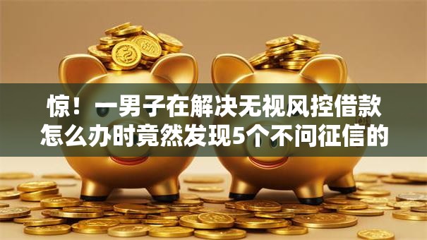 惊！一男子在解决无视风控借款怎么办时竟然发现5个不问征信的网贷平台，事后分享了出来